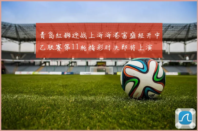 青岛红狮迎战上海海港富盛经开中乙联赛第11轮精彩对决即将上演
