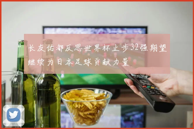 长友佑都反思世界杯止步32强期望继续为日本足球贡献力量