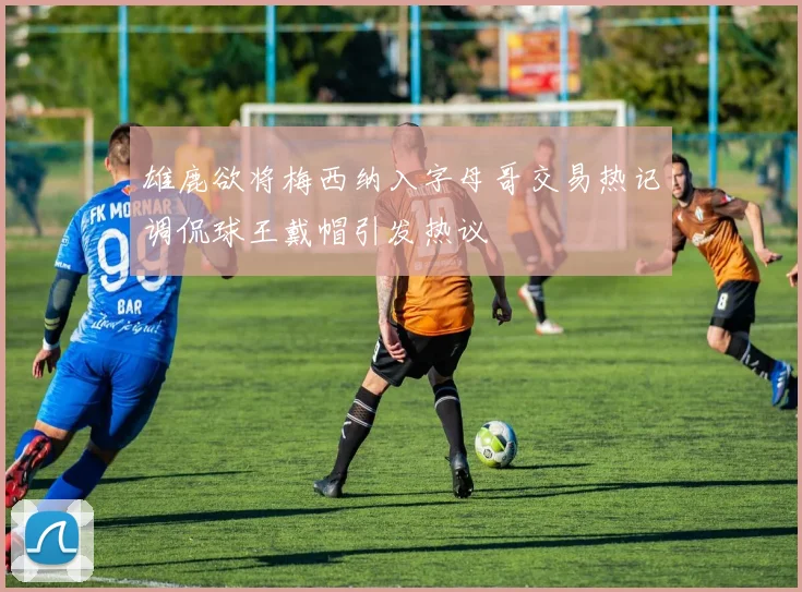 雄鹿欲将梅西纳入字母哥交易热记调侃球王戴帽引发热议