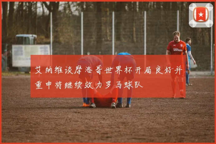 艾纳维谈摩洛哥世界杯开局良好并重申将继续效力罗马球队