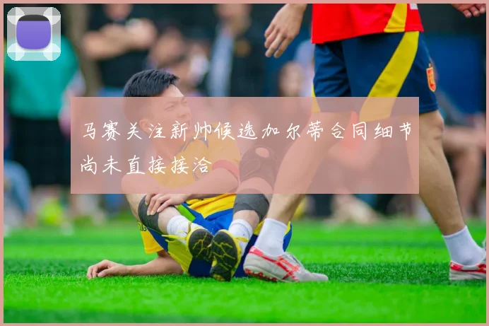 马赛关注新帅候选加尔蒂合同细节尚未直接接洽