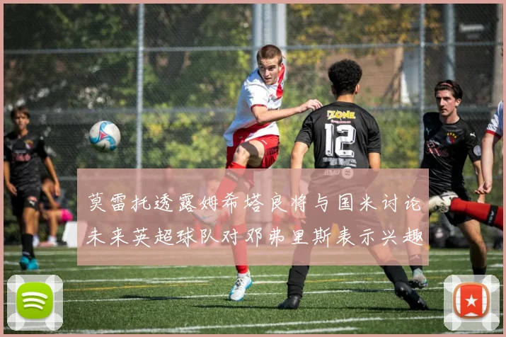 莫雷托透露姆希塔良将与国米讨论未来英超球队对邓弗里斯表示兴趣