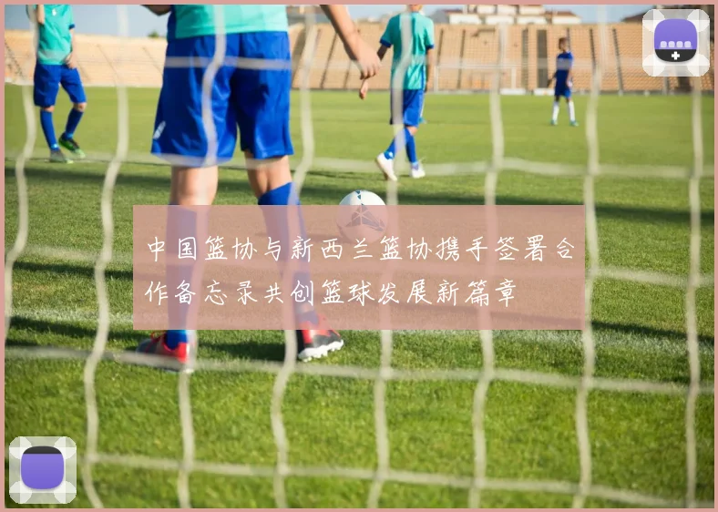 中国篮协与新西兰篮协携手签署合作备忘录共创篮球发展新篇章