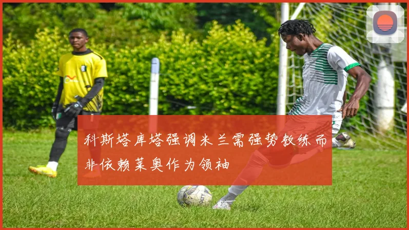 科斯塔库塔强调米兰需强势教练而非依赖莱奥作为领袖