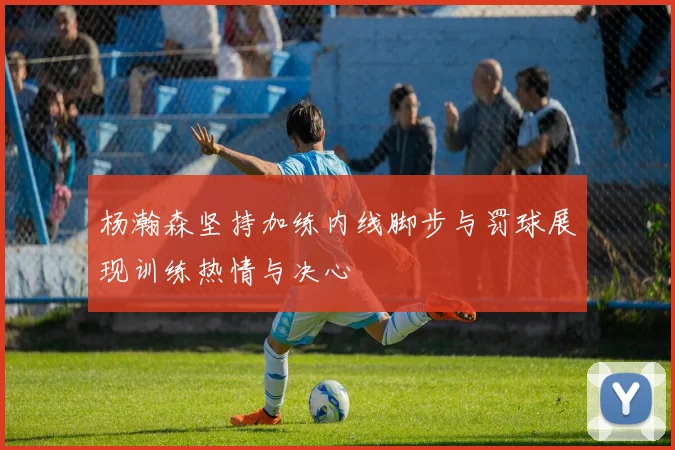 杨瀚森坚持加练内线脚步与罚球展现训练热情与决心
