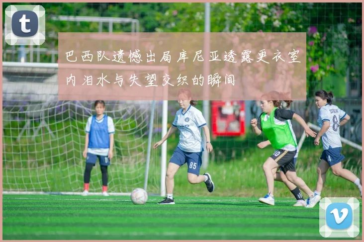 巴西队遗憾出局库尼亚透露更衣室内泪水与失望交织的瞬间