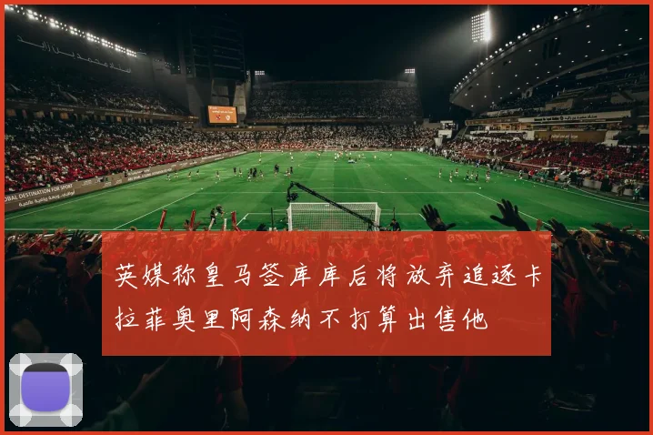 英媒称皇马签库库后将放弃追逐卡拉菲奥里阿森纳不打算出售他