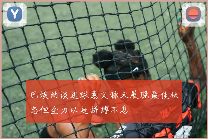 巴埃纳谈进球意义称未展现最佳状态但全力以赴拼搏不息